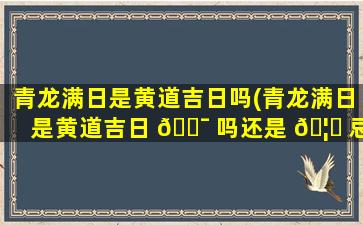 青龙满日是黄道吉日吗(青龙满日是黄道吉日 🐯 吗还是 🦋 忌日)